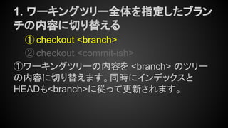 1. ワーキングツリー全体を指定したブラン
チの内容に切り替える
① checkout <branch>
② checkout <commit-ish>
①ワーキングツリーの内容を <branch> のツリー
の内容に切り替えます。同時にインデックスと
HEADも<branch>に従って更新されます。
 