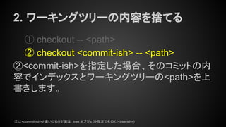 2. ワーキングツリーの内容を捨てる
① checkout -- <path>
② checkout <commit-ish> -- <path>
②<commit-ish>を指定した場合、そのコミットの内
容でインデックスとワーキングツリーの<path>を上
書きします。
②は<commit-ish>と書いてるけど実は tree オブジェクト指定でも OK.(<tree-ish>)
 