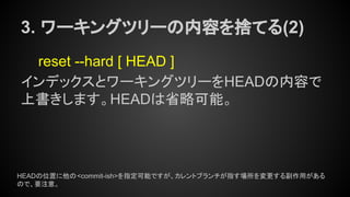 3. ワーキングツリーの内容を捨てる(2)
reset --hard [ HEAD ]
インデックスとワーキングツリーをHEADの内容で
上書きします。HEADは省略可能。
HEADの位置に他の<commit-ish>を指定可能ですが、カレントブランチが指す場所を変更する副作用がある
ので、要注意。
 