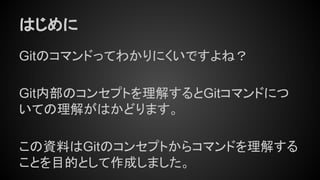 はじめに
Gitのコマンドってわかりにくいですよね？
Git内部のコンセプトを理解するとGitコマンドにつ
いての理解がはかどります。
この資料はGitのコンセプトからコマンドを理解する
ことを目的として作成しました。
 