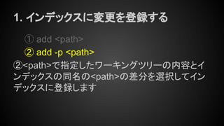 1. インデックスに変更を登録する
① add <path>
② add -p <path>
②<path>で指定したワーキングツリーの内容とイ
ンデックスの同名の<path>の差分を選択してイン
デックスに登録します
 