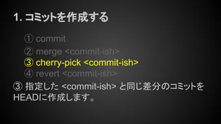 1. コミットを作成する
① commit
② merge <commit-ish>
③ cherry-pick <commit-ish>
④ revert <commit-ish>
③ 指定した <commit-ish> と同じ差分のコミットを
HEADに作成します。
 