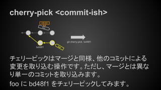 cherry-pick <commit-ish>
チェリーピックはマージと同様、他のコミットによる
変更を取り込む操作です。ただし、マージとは異な
り単一のコミットを取り込みます。
foo に bd48f1 をチェリーピックしてみます。
foo
HEAD
bar
git cherry-pick bd48f1
bd48f1
 