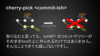 cherry-pick <commit-ish>
取り込むと言っても、 bd48f1 のコミットやツリーが
そのままfooの上に作られるわけではありません。
そんなことできても嬉しくないですし。
foo
HEAD
bar
git cherry-pick bd48f1
bd48f1
foo
HEAD
barbd48f1
bd48f1
 