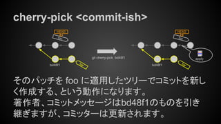 cherry-pick <commit-ish>
そのパッチを foo に適用したツリーでコミットを新し
く作成する、という動作になります。
著作者、コミットメッセージはbd48f1のものを引き
継ぎますが、コミッターは更新されます。
foo
HEAD
bar
git cherry-pick bd48f1
bd48f1
foo
HEAD
barbd48f1
apply
 