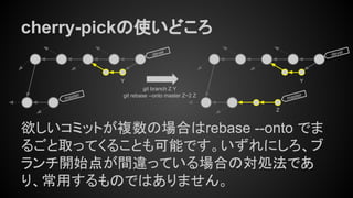 cherry-pickの使いどころ
欲しいコミットが複数の場合はrebase --onto でま
るごと取ってくることも可能です。いずれにしろ、ブ
ランチ開始点が間違っている場合の対処法であ
り、常用するものではありません。
master
devel
devel
git branch Z Y
git rebase --onto master Z~2 Z
Y
Z
Y
master
 