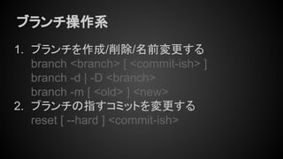 ブランチ操作系
1. ブランチを作成/削除/名前変更する
branch <branch> [ <commit-ish> ]
branch -d | -D <branch>
branch -m [ <old> ] <new>
2. ブランチの指すコミットを変更する
reset [ --hard ] <commit-ish>
 