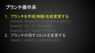 ブランチ操作系
1. ブランチを作成/削除/名前変更する
branch <branch> [ <commit-ish> ]
branch -d | -D <branch>
branch -m [ <old> ] <new>
2. ブランチの指すコミットを変更する
reset [ --hard ] <commit-ish>
 