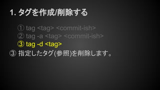 1. タグを作成/削除する
① tag <tag> <commit-ish>
② tag -a <tag> <commit-ish>
③ tag -d <tag>
③ 指定したタグ(参照)を削除します。
 