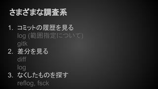 さまざまな調査系
1. コミットの履歴を見る
log (範囲指定について)
gitk
2. 差分を見る
diff
log
3. なくしたものを探す
reflog, fsck
 