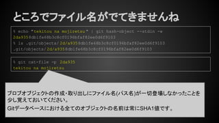 ところでファイル名がでてきませんね
% echo "tekitou na mojiretsu " | git hash-object --stdin -w
2da9358db1fe68b3c8cf0196bfaf82ee0d6f9103
% ls .git/objects/ 2d/a9358db1fe68b3c8cf0196bfaf82ee0d6f9103
.git/objects/2d/a9358db1fe68b3c8cf0196bfaf82ee0d6f9103
% git cat-file -p 2da935
tekitou na mojiretsu
ブロブオブジェクトの作成・取り出しにファイル名(パス名)が一切登場しなかったことを
少し覚えておいてください。
Gitデータベースにおける全てのオブジェクトの名前は常にSHA1値です。
 