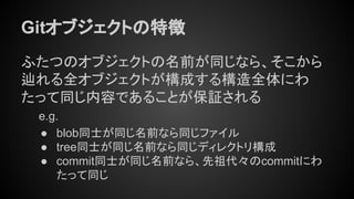 Gitオブジェクトの特徴
ふたつのオブジェクトの名前が同じなら、そこから
辿れる全オブジェクトが構成する構造全体にわ
たって同じ内容であることが保証される
e.g.
● blob同士が同じ名前なら同じファイル
● tree同士が同じ名前なら同じディレクトリ構成
● commit同士が同じ名前なら、先祖代々のcommitにわ
たって同じ
 