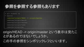 参照を参照する参照もあります
origin/HEAD -> origin/master という表示は見たこ
とがあるのではないでしょうか。
この手の参照をシンボリックレフといいます。
% git branch -a
* master
remotes/origin/HEAD -> origin/master
remotes/origin/maint
remotes/origin/master
remotes/origin/next
remotes/origin/pu
 