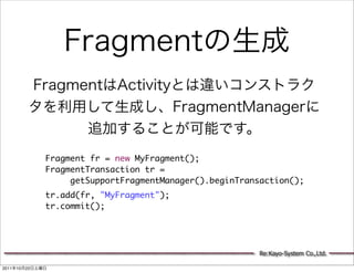 Fragment fr = new MyFragment();
                 FragmentTransaction tr =
                      getSupportFragmentManager().beginTransaction();
                 tr.add(fr, "MyFragment");
                 tr.commit();




                                                           Re:Kayo-System Co.,Ltd.

2011   10   22
 