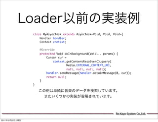 class MyAsyncTask extends AsyncTask<Void, Void, Void>{
                     Handler handler;
                     Context context;

                     @Override
                     protected Void doInBackground(Void... params) {
                         Cursor cur =
                             context.getContentResolver().query(
                                      Media.EXTERNAL_CONTENT_URI,
                                      null, null, null, null);
                         handler.sendMessage(handler.obtainMessage(0, cur));
                         return null;
                     }
                 }




                                                                  Re:Kayo-System Co.,Ltd.

2011   10   22
 