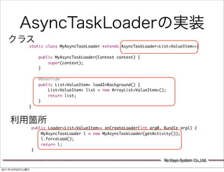 static class MyAsyncTaskLoader extends AsyncTaskLoader<List<ValueItem>>{

                       public MyAsyncTaskLoader(Context context) {
                           super(context);
                       }

                       @Override
                       public List<ValueItem> loadInBackground() {
                           List<ValueItem> list = new ArrayList<ValueItem>();
                           return list;
                       }
                 }




                     public Loader<List<ValueItem>> onCreateLoader(int arg0, Bundle arg1) {
                         MyAsyncTaskLoader l = new MyAsyncTaskLoader(getActivity());
                         l.forceLoad();
                         return l;
                     }

                                                                             Re:Kayo-System Co.,Ltd.

2011   10   22
 