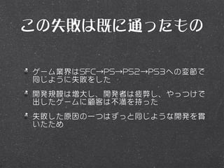 この失敗は既に通ったもの

ゲーム業界はSFC→PS→PS2→PS3への変節で
同じように失敗をした
開発規模は増大し、開発者は疲弊し、やっつけで
出したゲームに顧客は不満を持った
失敗した原因の一つはずっと同じような開発を貫
いたため
 