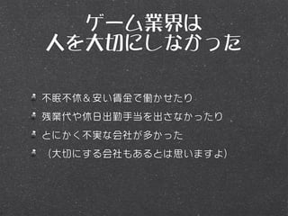 ゲーム業界は
人を大切にしなかった

不眠不休＆安い賃金で働かせたり
残業代や休日出勤手当を出さなかったり
とにかく不実な会社が多かった
（大切にする会社もあるとは思いますよ）
 