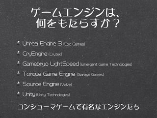 ゲームエンジンは、
     何をもたらすか？
Unreal Engine 3 (Epic Games)
CryEngine (Crytek)
Gamebryo LightSpeed (Emergent Game Technologies)
Torque Game Engine           (Garage Games)

Source Engine (Valve)
Unity (Unity Technologies)

コンシューマゲームで有名なエンジンたち
 