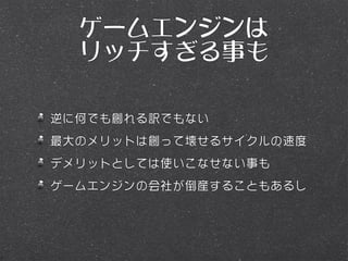 ゲームエンジンは
  リッチすぎる事も

逆に何でも創れる訳でもない
最大のメリットは創って壊せるサイクルの速度
デメリットとしては使いこなせない事も
ゲームエンジンの会社が倒産することもあるし
 