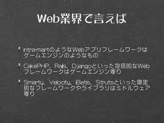 Web業界で言えば

intra-martのようなWebアプリフレームワークは
ゲームエンジンのようなもの
CakePHP、Rails、Djangoといった包括的なWeb
フレームワークはゲームエンジン寄り
Smarty、Velocity、iBatis、Strutsといった限定
的なフレームワークやライブラリはミドルウェア
寄り
 