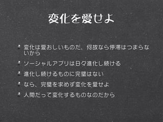 変化を愛せよ

変化は愛おしいものだ、何故なら停滞はつまらな
いから
ソーシャルアプリは日々進化し続ける
進化し続けるものに完璧はない
なら、完璧を求めず変化を愛せよ
人間だって変化するものなのだから
 