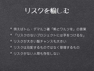 リスクを愉しむ

例えばトム・デマルコ著「熊とワルツを」の言葉
「リスクのないプロジェクトには手をつけるな」
リスクが大きい程チャンスも大きい
リスクは心配するものではなく管理するもの
リスクがない人間も存在しない
 