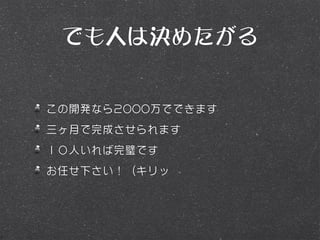 でも人は決めたがる


この開発なら2000万でできます
三ヶ月で完成させられます
１０人いれば完璧です
お任せ下さい！（キリッ
 