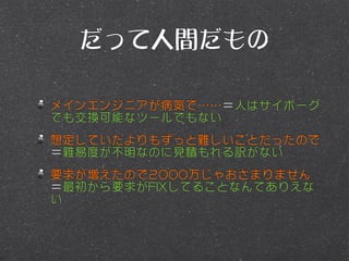 だって人間だもの

メインエンジニアが病気で……＝人はサイボーグ
でも交換可能なツールでもない
想定していたよりもずっと難しいことだったので
＝難易度が不明なのに見積もれる訳がない
要求が増えたので2000万じゃおさまりません
＝最初から要求がFIXしてることなんてありえな
い
 