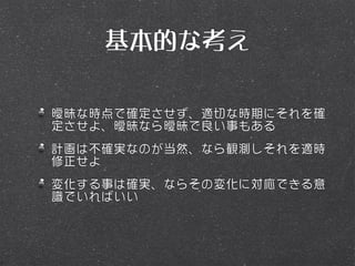 基本的な考え

曖昧な時点で確定させず、適切な時期にそれを確
定させよ、曖昧なら曖昧で良い事もある
計画は不確実なのが当然、なら観測しそれを適時
修正せよ
変化する事は確実、ならその変化に対応できる意
識でいればいい
 