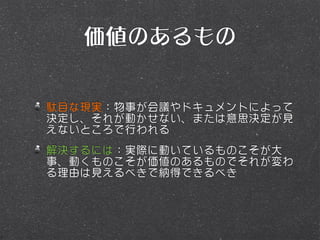 価値のあるもの


駄目な現実：物事が会議やドキュメントによって
決定し、それが動かせない、または意思決定が見
えないところで行われる
解決するには：実際に動いているものこそが大
事、動くものこそが価値のあるものでそれが変わ
る理由は見えるべきで納得できるべき
 