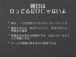 朝会は
立ってるだけじゃないよ

毎日、１５分位内でスタンダップミーティング
確認するのは、昨日やったこと、今日やること、
問題点の確認
問題点を共有する時間ができ、お互いの１日タス
クが明確になる
チームの意識が高まるのが実感できる
 