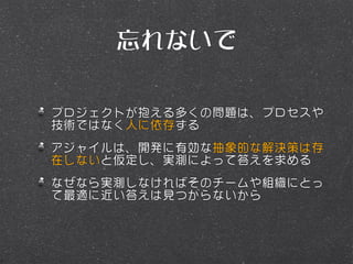 忘れないで

プロジェクトが抱える多くの問題は、プロセスや
技術ではなく人に依存する
アジャイルは、開発に有効な抽象的な解決策は存
在しないと仮定し、実測によって答えを求める
なぜなら実測しなければそのチームや組織にとっ
て最適に近い答えは見つからないから
 