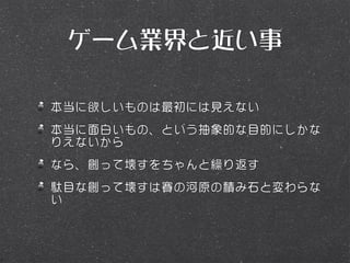 ゲーム業界と近い事

本当に欲しいものは最初には見えない
本当に面白いもの、という抽象的な目的にしかな
りえないから
なら、創って壊すをちゃんと繰り返す
駄目な創って壊すは賽の河原の積み石と変わらな
い
 