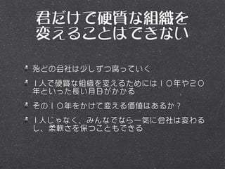 君だけで硬質な組織を
変えることはできない

殆どの会社は少しずつ腐っていく
1人で硬質な組織を変えるためには１０年や２０
年といった長い月日がかかる
その１０年をかけて変える価値はあるか？
1人じゃなく、みんなでなら一気に会社は変わる
し、柔軟さを保つこともできる
 