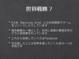 世界戦略？

EA社（Electronic Arts）との共同開発でゲーム
をリリースしたりしています
海外戦略の一環として、社内に英語の教師を呼び
クラス別授業を行っています
これから目指していくのはFacebook
今日話したことは世界を狙っていくための一つの
手段です
 