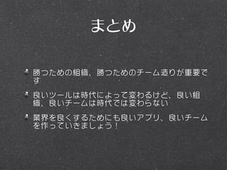 まとめ

勝つための組織、勝つためのチーム造りが重要で
す
良いツールは時代によって変わるけど、良い組
織、良いチームは時代では変わらない
業界を良くするためにも良いアプリ、良いチーム
を作っていきましょう！
 