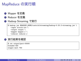 MapReduce

 1   Mapper
 2   Reducer
 3   Hadoop Streaming
     $ hadoop jar $HADOOP_HOME/contrib/streaming/hadoop-0.20.2-streaming.jar 
        -input scotch.tsv 
        -output output 
        -mapper mapper.r 
        -reducer reducer.r


 4


     $ cat output/part-00000
     blended 592
     single malt 783




     @holidayworking ()           R   MapReduce             2010   8   28   11 / 18
 