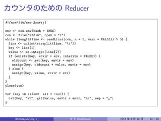 Reducer
#!/usr/bin/env Rscript

env <- new.env(hash = TRUE)
con <- file("stdin", open = "r")
while (length(line <- readLines(con, n = 1, warn = FALSE)) > 0) {
  line <- unlist(strsplit(line, "t"))
  key <- line[1]
  value <- as.integer(line[2])
  if (exists(key, envir = env, inherits = FALSE)) {
    oldcount <- get(key, envir = env)
    assign(key, oldcount + value, envir = env)
  } else {
    assign(key, value, envir = env)
  }
}
close(con)

for (key in ls(env, all = TRUE)) {
  cat(key, "t", get(value, envir = env), "n", sep = " ")
}



     @holidayworking ()           R   MapReduce              2010   8   28   12 / 18
 