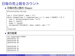 Mapper
#!/usr/bin/env Rscript

con <- file("stdin", open = "r")
while (length(line <- readLines(con, n = 1, warn = FALSE)) > 0) {
  line <- unlist(strsplit(line, "t"))
  date <- line[1]
  order <- line[4]
  cat(sprintf("%st%sn", date, order), sep = "")
}
close(con)



cat output/part-00000
2010/07/01 25
2010/07/02 42
2010/07/03 39

2010/07/29 17
2010/07/30 45
2010/07/31 47

@holidayworking ()            R   MapReduce            2010   8   28   13 / 18
 