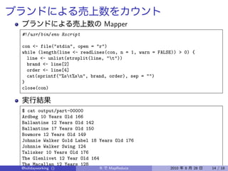 Mapper
#!/usr/bin/env Rscript

con <- file("stdin", open = "r")
while (length(line <- readLines(con, n = 1, warn = FALSE)) > 0) {
  line <- unlist(strsplit(line, "t"))
  brand <- line[2]
  order <- line[4]
  cat(sprintf("%st%sn", brand, order), sep = "")
}
close(con)



$ cat output/part-00000
Ardbeg 10 Years Old 166
Ballantine 12 Years Old 142
Ballantine 17 Years Old 150
Bowmore 12 Years Old 149
Johnnie Walker Gold Label 18 Years Old 176
Johnnie Walker Swing 124
Talisker 10 Years Old 176
The Glenlivet 12 Year Old 164
The Macallan 12 Years 128
@holidayworking ()           R    MapReduce            2010   8   28   14 / 18
 