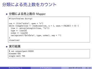 Mapper
#!/usr/bin/env Rscript

con <- file("stdin", open = "r")
while (length(line <- readLines(con, n = 1, warn = FALSE)) > 0) {
  line <- unlist(strsplit(line, "t"))
  type <- line[3]
  order <- line[4]
  cat(sprintf("%st%sn", type, order), sep = "")
}
close(con)




$ cat output/part-00000
blended 592
single malt 783




@holidayworking ()           R   MapReduce             2010   8   28   15 / 18
 