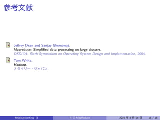 Jeﬀrey Dean and Sanjay Ghemawat.
Mapreduce: Simpliﬁed data processing on large clusters.
OSDI’04: Sixth Symposium on Operating System Design and Implementation, 2004.
Tom White.
Hadoop.
                     .




@holidayworking ()              R   MapReduce                2010   8   28      18 / 18
 