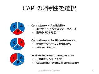 CAP の2特性を選択

C       A    •   Consistency + Availability
                  • 単一サイト / クラスタデータベース
    P             • 通常の RDB など


             •   Consistency + Partition-tolerance
C       A         • 分散データベース / 分散ロック
    P             • HBase、Paxos


             •   Availability + Partition-tolerance
C       A         • 分散キャッシュ / DNS
    P             • Cassandra, eventual consistency


                      (C) 2012 Microsoft Corporation   10
 