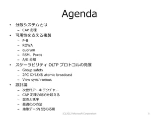 Agenda
•   分散システムとは
    – CAP 定理
•   可用性を支える複製
    –   P-B
    –   ROWA
    –   quorum
    –   RSM、Paxos
    –   A/E 分離
•   スケーラビリティ OLTP プロトコルの発展
    – Group safety
    – 2PC に代わる atomic broadcast
    – View synchronous
•   設計論
    –   次世代アーキテクチャー
    –   CAP 定理の制約を超える
    –   混沌と秩序
    –   最適化の方法
    –   抽象データ(型)の応用
                          (C) 2012 Microsoft Corporation   3
 