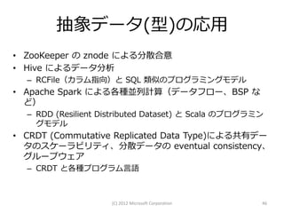 抽象データ(型)の応用
• ZooKeeper の znode による分散合意
• Hive によるデータ分析
  – RCFile（カラム指向）と SQL 類似のプログラミングモデル
• Apache Spark による各種並列計算（データフロー、BSP な
  ど）
  – RDD (Resilient Distributed Dataset) と Scala のプログラミン
    グモデル
• CRDT (Commutative Replicated Data Type)による共有デー
  タのスケーラビリティ、分散データの eventual consistency、
  グループウェア
  – CRDT と各種プログラム言語



                     (C) 2012 Microsoft Corporation   46
 