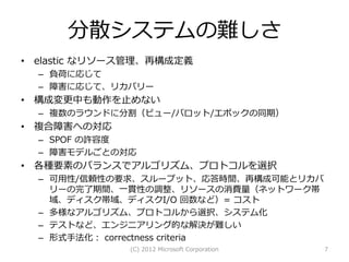 分散システムの難しさ
• elastic なリソース管理、再構成定義
  – 負荷に応じて
  – 障害に応じて、リカバリー
• 構成変更中も動作を止めない
  – 複数のラウンドに分割（ビュー/バロット/エポックの同期）
• 複合障害への対応
  – SPOF の許容度
  – 障害モデルごとの対応
• 各種要素のバランスでアルゴリズム、プロトコルを選択
  – 可用性/信頼性の要求、スループット、応答時間、再構成可能とリカバ
    リーの完了期間、一貫性の調整、リソースの消費量（ネットワーク帯
    域、ディスク帯域、ディスクI/O 回数など）= コスト
  – 多様なアルゴリズム、プロトコルから選択、システム化
  – テストなど、エンジニアリング的な解決が難しい
  – 形式手法化： correctness criteria
              (C) 2012 Microsoft Corporation   7
 