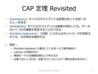 CAP 定理 Revisited
• Consistency: すべてのクライアントは変更があっても同一の
  ビューを見る
• Availability: すべてのクライアントは障害が発生しても、データ
  のいくつかの複製を発見することができる
• Partition-tolerance: （分散）システムはネットワークが切断さ
  れても、その特性を維持する

• 制約：
  –   Partition-tolerance に着目しているサービス提供者向け
  –   Latency の考慮がない
  –   障害モードでの補償処理をどう考えるか
  –   必要に応じて ACID、合意プロトコルにより一貫性を取る考え方へ



                  (C) 2012 Microsoft Corporation   9
 