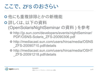 ここで、 ZFS のおさらい
他にも重複排除とかの新機能
詳しくは、以下の資料
(OpenSolarisNightSeminar の資料 ) を参考
  http://jp.sun.com/developers/events/nightSeminar/
  PDF/OSNS-Solaris_ZFS-20090306.pdf
  http://mediacast.sun.com/users/hiroa/media/OSNS
  _ZFS-20090710.pdf/details
  http://mediacast.sun.com/users/hiroa/media/OSHT
  _ZFS-20091218.pdf/details


             hbstudy#12
                                                 pg 12
             ZFS でストレージ でもストレージだけじゃない ZFS
 