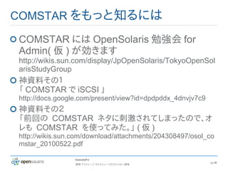 COMSTAR をもっと知るには

COMSTAR には OpenSolaris 勉強会 for
Admin( 仮 ) が効きます
http://wikis.sun.com/display/JpOpenSolaris/TokyoOpenSol
arisStudyGroup
神資料その１
「 COMSTAR で iSCSI 」
http://docs.google.com/present/view?id=dpdpddx_4dnvjv7c9
神資料その２
「前回の COMSTAR ネタに刺激されてしまったので、オ
レも COMSTAR を使ってみた。」 ( 仮 )
http://wikis.sun.com/download/attachments/204308497/osol_co
mstar_20100522.pdf

                hbstudy#12
                                                           pg 30
                 ZFS でストレージ でもストレージだけじゃない ZFS
 